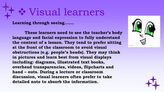  Visual learners
Learning through seeing…….
These learners need to see the teacher’s body
language and facial expression to fully understand
the content of a lesson. They tend to prefer sitting
at the front of the classroom to avoid visual
obstructions (e.g. people’s heads). They may think
in pictures and learn best from visual displays
including: diagrams, illustrated text books,
overhead transparencies, videos, flipcharts and
hand – outs. During a lecture or classroom
discussion, visual learners often prefer to take
detailed note to absorb the information.
 