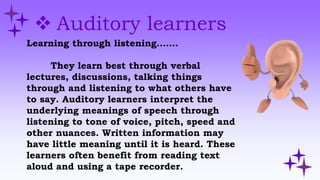  Auditory learners
Learning through listening…….
They learn best through verbal
lectures, discussions, talking things
through and listening to what others have
to say. Auditory learners interpret the
underlying meanings of speech through
listening to tone of voice, pitch, speed and
other nuances. Written information may
have little meaning until it is heard. These
learners often benefit from reading text
aloud and using a tape recorder.
 