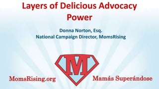 Layers of Delicious Advocacy
              Power
                  Donna Norton, Esq.
        National Campaign Director, MomsRising




MomsRising.org                 Mamás Superándose
 