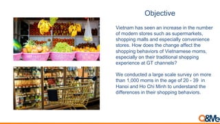 Objective
Vietnam has seen an increase in the number
of modern stores such as supermarkets,
shopping malls and especially convenience
stores. How does the change affect the
shopping behaviors of Vietnamese moms,
especially on their traditional shopping
experience at GT channels?
We conducted a large scale survey on more
than 1,000 moms in the age of 20 - 39 in
Hanoi and Ho Chi Minh to understand the
differences in their shopping behaviors.
 