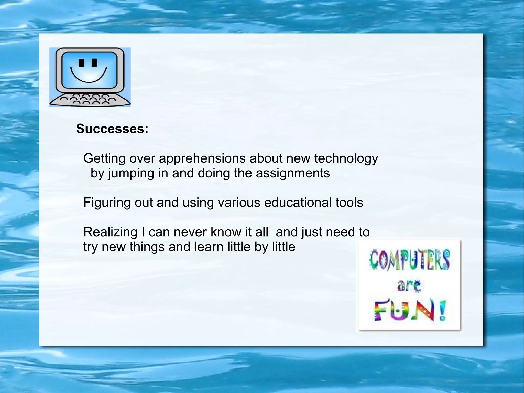 Challenges I faced: My apprehensions about technology!  Taking this course was the first challenge.... I needed  Act 48 credits and was tempted to sign up for another more traditionally taught course but felt I should get more experience with teaching on line. 