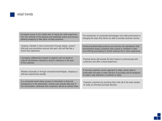 retail trends




  Increased access to the mobile web is freeing the retail experience
                                                                          The introduction of connected technologies into retail environment is
  from the confines of the physical and traditional online environment,
                                                                          changing the ways that stores are able to provide customer service.
  allowing shopping to take place virtually anywhere.


   Creating a flexible in-store environment through design, product       Introducing likeminded products and services into standalone retail
   offerings and promotions ensures that each visit will feel like a      environments shows customers that a brand is confident in their
   brand-new experience.                                                  core offering and looking to further enhance the in-store experience.


   Leveraging collaborations based on aspects such as locale or
                                                                          Physical stores still provide the best means to communicate with
   cultural touchstones maintains a brand’s relevancy in the eyes
                                                                          customers and offer a brand experience.
   of the customer.


                                                                          In the new customer-centric approach to retail, stores need to
   Whether physically or through connected technologies, shopping is      continually find ways to lower barriers to purchase and be prepared
   still best experienced socially.                                       to make a sale whenever a customer is ready.

   In a connected world where access to information is fluid and           Empower customers by providing them with all of the tools needed
   transparency is the expectation, brands must actively take part in      to make an informed purchase decision.
   the conversation; otherwise their customers will do so without them.
 