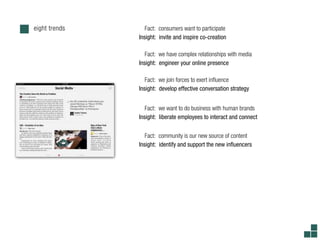 eight trends      Fact: consumers want to participate
               Insight: invite and inspire co-creation

                  Fact: we have complex relationships with media
               Insight: engineer your online presence

                  Fact: we join forces to exert in uence
               Insight: develop effective conversation strategy


                  Fact: we want to do business with human brands
               Insight: liberate employees to interact and connect


                  Fact: community is our new source of content
               Insight: identify and support the new in uencers
 