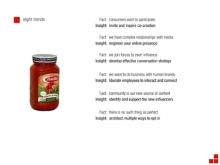 eight trends      Fact: consumers want to participate
               Insight: invite and inspire co-creation

                  Fact: we have complex relationships with media
               Insight: engineer your online presence

                  Fact: we join forces to exert in uence
               Insight: develop effective conversation strategy


                  Fact: we want to do business with human brands
               Insight: liberate employees to interact and connect


                  Fact: community is our new source of content
               Insight: identify and support the new in uencers


                  Fact: there is no such thing as perfect
               Insight: architect multiple ways to opt in
 