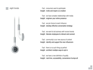eight trends      Fact: consumers want to participate
               Insight: invite and inspire co-creation

                  Fact: we have complex relationships with media
               Insight: engineer your online presence

                  Fact: we join forces to exert in uence
               Insight: develop effective conversation strategy


                  Fact: we want to do business with human brands
               Insight: liberate employees to interact and connect


                  Fact: community is our new source of content
               Insight: identify and support the new in uencers


                  Fact: there is no such thing as perfect
               Insight: architect multiple ways to opt in


                  Fact: we have a new de nition of quality
               Insight: real-time, accessibility, convenience trumps all
 