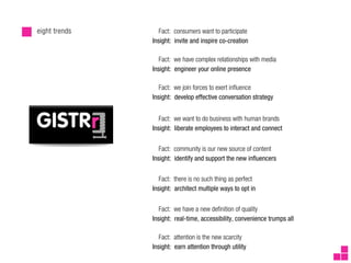 eight trends      Fact: consumers want to participate
               Insight: invite and inspire co-creation

                  Fact: we have complex relationships with media
               Insight: engineer your online presence

                  Fact: we join forces to exert in uence
               Insight: develop effective conversation strategy


                  Fact: we want to do business with human brands
               Insight: liberate employees to interact and connect


                  Fact: community is our new source of content
               Insight: identify and support the new in uencers


                  Fact: there is no such thing as perfect
               Insight: architect multiple ways to opt in


                  Fact: we have a new de nition of quality
               Insight: real-time, accessibility, convenience trumps all

                  Fact: attention is the new scarcity
               Insight: earn attention through utility
 