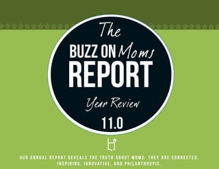 The
                  Buzz on Moms
                 Report
                         Year Review
                              11.0
Our annual report reveals the truth about Moms: they are connected,
              inspiring, innovative, and philanthropic.
 
