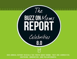 The
                  Buzz on Moms
                 Report
                       Celebrities
                           8.0
Our annual report reveals the truth about Moms: they are connected,
              inspiring, innovative, and philanthropic.
 