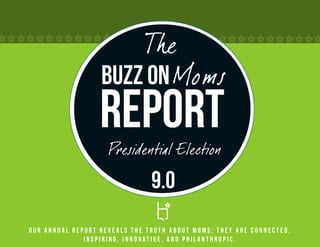 The
                  Buzz on Moms
                  Report
                    Presidential Election

                               9.0
Our annual report reveals the truth about Moms: they are connected,
              inspiring, innovative, and philanthropic.
 