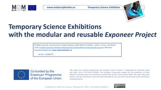 www.mattersofmatter.eu Temporary Science Exhibition
Temporary Science Exhibitions
with the modular and reusable Exponeer Project
This project has received funding from the European Union's Erasmus + Programme for Education under
KA2 grant 2014-1-IT02-KA201-003604. The European Commission support for the production of these
didactical materials does not constitute an endorsement of the contents which reflects the views only of the
authors, and the Commission cannot be held responsible for any use which may be made of the information
contained therein.
All MoM materials, this document included, belong to MoM-Matters of Matter authors and are distributed
under Creative Commons Attribution-NonCommercial-ShareAlike 4.0 International License as OER Open
Educational Resources. www.mattersofmatter.eu
Version: 12/08/2017
.
Funded by EU under the Erasmus+ KA2 grant N° 2014-1-IT02-KA201-003604_1.
 