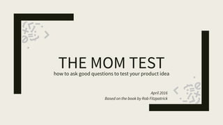 THE MOM TESThow to ask good questions to test your product idea
April 2016
Based on the book by Rob Fitzpatrick
 