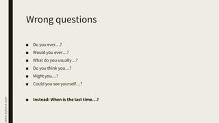 www.byteout.com
Wrong questions
■ Do you ever…?
■ Would you ever…?
■ What do you usually…?
■ Do you think you…?
■ Might you…?
■ Could you see yourself…?
■ Instead: When is the last time…?
 