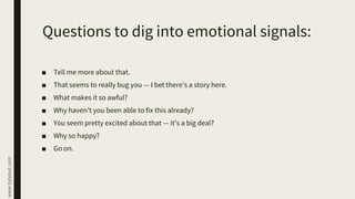 www.byteout.com
Questions to dig into emotional signals:
■ Tell me more about that.
■ That seems to really bug you — I bet there’s a story here.
■ What makes it so awful?
■ Why haven’t you been able to fix this already?
■ You seem pretty excited about that — it’s a big deal?
■ Why so happy?
■ Go on.
 