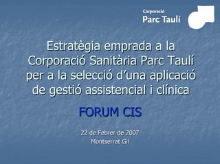 Estratègia emprada a la
Corporació Sanitària Parc Taulí
per a la selecció d’una aplicació
 de gestió assistencial i clínica
          FORUM CIS
          22 de Febrer de 2007
             Montserrat Gil
 