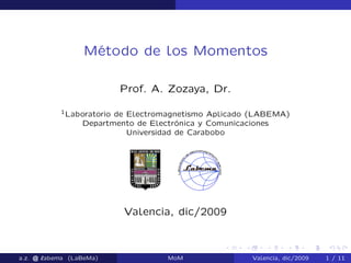 Método de los Momentos
Prof. A. Zozaya, Dr.
1Laboratorio de Electromagnetismo Aplicado (LABEMA)
Departmento de Electrónica y Comunicaciones
Universidad de Carabobo
Valencia, dic/2009
a.z. @ ‘abema (LaBeMa) MoM Valencia, dic/2009 1 / 11
 