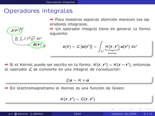 Operadores integrales
Operadores integrales
 Para nosotros especial atención merecen los op-
eradores integrales.
 Un operador integral tiene en general la forma
siguiente:
v(r) = L [u(r0
)] =
Z
V 0
K(r; r0
)
| {z }
Kernel
u(r0
) d 0
 Si el Kernel puede ser escrito en la forma: K(r; r0
) = K(r `r0
), entonces
el operador L se convierte en una integral de convolución:
Lu = K ˜ u
 En electromagnetismo el Kernel es una función de Green:
K(r; r0
) = G(r; r0
)
a.z. @ ‘abema (LaBeMa) MoM Valencia, dic/2009 4 / 11
 