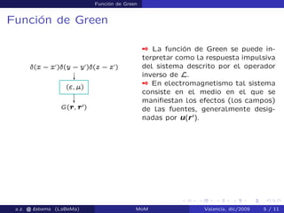 Función de Green
Función de Green
 La función de Green se puede in-
terpretar como la respuesta impulsiva
del sistema descrito por el operador
inverso de L.
 En electromagnetismo tal sistema
consiste en el medio en el que se
maniﬁestan los efectos (los campos)
de las fuentes, generalmente desig-
nadas por u(r0
).
a.z. @ ‘abema (LaBeMa) MoM Valencia, dic/2009 5 / 11
 