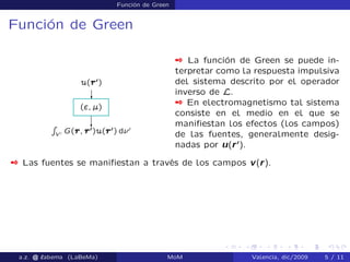 Función de Green
Función de Green
 La función de Green se puede in-
terpretar como la respuesta impulsiva
del sistema descrito por el operador
inverso de L.
 En electromagnetismo tal sistema
consiste en el medio en el que se
maniﬁestan los efectos (los campos)
de las fuentes, generalmente desig-
nadas por u(r0
).
 Las fuentes se maniﬁestan a través de los campos v(r).
a.z. @ ‘abema (LaBeMa) MoM Valencia, dic/2009 5 / 11
 