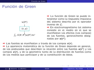 Función de Green
Función de Green
 La función de Green se puede in-
terpretar como la respuesta impulsiva
del sistema descrito por el operador
inverso de L.
 En electromagnetismo tal sistema
consiste en el medio en el que se
maniﬁestan los efectos (los campos)
de las fuentes, generalmente desig-
nadas por u(r0
).
 Las fuentes se maniﬁestan a través de los campos v(r).
 La apariencia matemática de la función de Green depende en general,
de los postulados que describen la relación entre las fuentes u(r0
) y los
campos v(r), y de la geometría tanto de la distribución de fuentes como
de los medios que participan y de la constitución de éstos.
a.z. @ ‘abema (LaBeMa) MoM Valencia, dic/2009 5 / 11
 