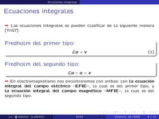 Ecuaciones integrales
Ecuaciones integrales
 Las ecuaciones integrales se pueden clasiﬁcar de la siguiente manera
[Tri57]:
Fredholm del primer tipo:
Lu = v (1)
Fredholm del segundo tipo:
Lu + u = v
 En electromagnetismo nos encontraremos con ambas: con la ecuación
integral del campo eléctrico –EFIE–, la cual es del primer tipo, y
la ecuación integral del campo magnético –MFIE–, la cual es del
segundo tipo.
a.z. @ ‘abema (LaBeMa) MoM Valencia, dic/2009 6 / 11
 