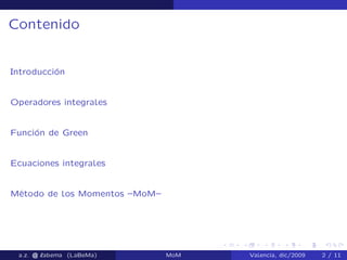 Contenido
Introducción
Operadores integrales
Función de Green
Ecuaciones integrales
Método de los Momentos –MoM–
a.z. @ ‘abema (LaBeMa) MoM Valencia, dic/2009 2 / 11
 