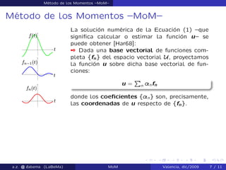 Método de los Momentos –MoM–
Método de los Momentos –MoM–
La solución numérica de la Ecuación (1) –que
signiﬁca calcular o estimar la función u– se
puede obtener [Har68]:
 Dada una base vectorial de funciones com-
pleta ffng del espacio vectorial U, proyectamos
la función u sobre dicha base vectorial de fun-
ciones:
u =
P
n ¸nfn
donde los coeﬁcientes f¸ng son, precisamente,
las coordenadas de u respecto de ffng.
a.z. @ ‘abema (LaBeMa) MoM Valencia, dic/2009 7 / 11
 