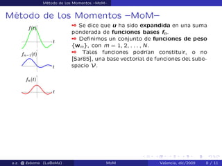 Método de los Momentos –MoM–
Método de los Momentos –MoM–
 Se dice que u ha sido expandida en una suma
ponderada de funciones bases fn.
 Deﬁnimos un conjunto de funciones de peso
fwmg, con m = 1; 2; : : : ; N.
 Tales funciones podrían constituir, o no
[Sar85], una base vectorial de funciones del sube-
spacio V.
a.z. @ ‘abema (LaBeMa) MoM Valencia, dic/2009 8 / 11
 
