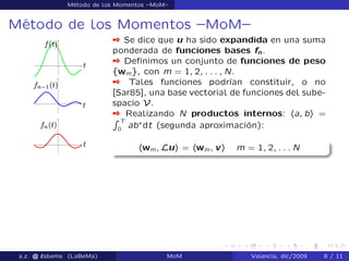 Método de los Momentos –MoM–
Método de los Momentos –MoM–
 Se dice que u ha sido expandida en una suma
ponderada de funciones bases fn.
 Deﬁnimos un conjunto de funciones de peso
fwmg, con m = 1; 2; : : : ; N.
 Tales funciones podrían constituir, o no
[Sar85], una base vectorial de funciones del sube-
spacio V.
 Realizando N productos internos: ha; bi =
R T
0
ab˜
dt (segunda aproximación):
hwm; Lui = hwm; vi m = 1; 2; : : : N
a.z. @ ‘abema (LaBeMa) MoM Valencia, dic/2009 8 / 11
 