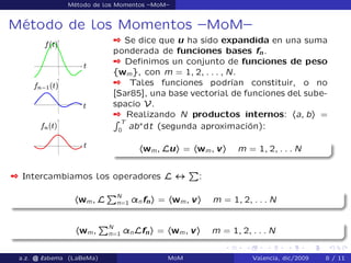 Método de los Momentos –MoM–
Método de los Momentos –MoM–
 Se dice que u ha sido expandida en una suma
ponderada de funciones bases fn.
 Deﬁnimos un conjunto de funciones de peso
fwmg, con m = 1; 2; : : : ; N.
 Tales funciones podrían constituir, o no
[Sar85], una base vectorial de funciones del sube-
spacio V.
 Realizando N productos internos: ha; bi =
R T
0
ab˜
dt (segunda aproximación):
hwm; Lui = hwm; vi m = 1; 2; : : : N
 Intercambiamos los operadores L $
P
:
hwm; L
PN
n=1 ¸nfni = hwm; vi m = 1; 2; : : : N
hwm;
PN
n=1 ¸nLfni = hwm; vi m = 1; 2; : : : N
a.z. @ ‘abema (LaBeMa) MoM Valencia, dic/2009 8 / 11
 