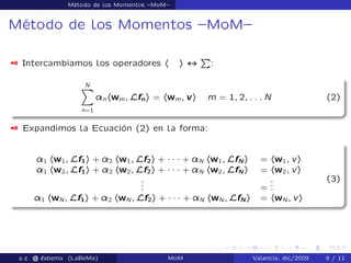Método de los Momentos –MoM–
Método de los Momentos –MoM–
 Intercambiamos los operadores h i $
P
:
NX
n=1
¸nhwm; Lfni = hwm; vi m = 1; 2; : : : N (2)
 Expandimos la Ecuación (2) en la forma:
¸1 hw1; Lf1i + ¸2 hw1; Lf2i + ´ ´ ´ + ¸N hw1; LfN i = hw1; vi
¸1 hw2; Lf1i + ¸2 hw2; Lf2i + ´ ´ ´ + ¸N hw2; LfN i = hw2; vi
... =
...
¸1 hwN ; Lf1i + ¸2 hwN ; Lf2i + ´ ´ ´ + ¸N hwN ; LfN i = hwN ; vi
(3)
a.z. @ ‘abema (LaBeMa) MoM Valencia, dic/2009 9 / 11
 