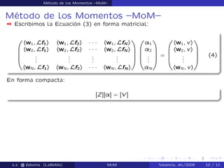 Método de los Momentos –MoM–
Método de los Momentos –MoM–
 Escribimos la Ecuación (3) en forma matricial:
0
B
B
B
@
hw1; Lf1i hw1; Lf2i ´ ´ ´ hw1; LfN i
hw2; Lf1i hw2; Lf2i ´ ´ ´ hw2; LfN i
...
...
...
...
hwN ; Lf1i hwN ; Lf2i ´ ´ ´ hwN ; LfN i
1
C
C
C
A
0
B
B
B
@
¸1
¸2
...
¸N
1
C
C
C
A
=
0
B
B
B
@
hw1; vi
hw2; vi
...
hwN ; vi
1
C
C
C
A
(4)
En forma compacta:
[Z][¸] = [V ]
a.z. @ ‘abema (LaBeMa) MoM Valencia, dic/2009 10 / 11
 