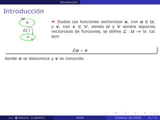 Introducción
Introducción
 Dados las funciones vectoriales u, con u 2 U,
y v, con v 2 V, siendo U y V sendos espacios
vectoriales de funciones, se deﬁne L : U ! V, tal
que:
Lu = v
donde u se desconoce y v es conocida.
a.z. @ ‘abema (LaBeMa) MoM Valencia, dic/2009 3 / 11
 