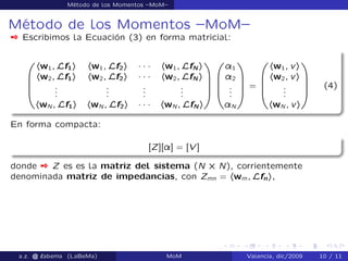 Método de los Momentos –MoM–
Método de los Momentos –MoM–
 Escribimos la Ecuación (3) en forma matricial:
0
B
B
B
@
hw1; Lf1i hw1; Lf2i ´ ´ ´ hw1; LfN i
hw2; Lf1i hw2; Lf2i ´ ´ ´ hw2; LfN i
...
...
...
...
hwN ; Lf1i hwN ; Lf2i ´ ´ ´ hwN ; LfN i
1
C
C
C
A
0
B
B
B
@
¸1
¸2
...
¸N
1
C
C
C
A
=
0
B
B
B
@
hw1; vi
hw2; vi
...
hwN ; vi
1
C
C
C
A
(4)
En forma compacta:
[Z][¸] = [V ]
donde  Z es es la matriz del sistema (N ˆ N), corrientemente
denominada matriz de impedancias, con Zmn = hwm; Lfni,
a.z. @ ‘abema (LaBeMa) MoM Valencia, dic/2009 10 / 11
 
