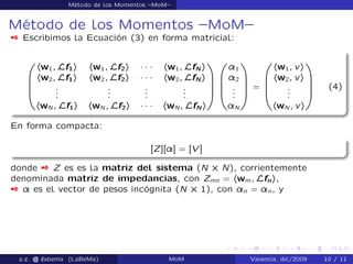Método de los Momentos –MoM–
Método de los Momentos –MoM–
 Escribimos la Ecuación (3) en forma matricial:
0
B
B
B
@
hw1; Lf1i hw1; Lf2i ´ ´ ´ hw1; LfN i
hw2; Lf1i hw2; Lf2i ´ ´ ´ hw2; LfN i
...
...
...
...
hwN ; Lf1i hwN ; Lf2i ´ ´ ´ hwN ; LfN i
1
C
C
C
A
0
B
B
B
@
¸1
¸2
...
¸N
1
C
C
C
A
=
0
B
B
B
@
hw1; vi
hw2; vi
...
hwN ; vi
1
C
C
C
A
(4)
En forma compacta:
[Z][¸] = [V ]
donde  Z es es la matriz del sistema (N ˆ N), corrientemente
denominada matriz de impedancias, con Zmn = hwm; Lfni,
 ¸ es el vector de pesos incógnita (N ˆ 1), con ¸n = ¸n, y
a.z. @ ‘abema (LaBeMa) MoM Valencia, dic/2009 10 / 11
 