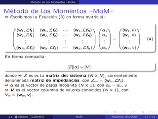 Método de los Momentos –MoM–
Método de los Momentos –MoM–
 Escribimos la Ecuación (3) en forma matricial:
0
B
B
B
@
hw1; Lf1i hw1; Lf2i ´ ´ ´ hw1; LfN i
hw2; Lf1i hw2; Lf2i ´ ´ ´ hw2; LfN i
...
...
...
...
hwN ; Lf1i hwN ; Lf2i ´ ´ ´ hwN ; LfN i
1
C
C
C
A
0
B
B
B
@
¸1
¸2
...
¸N
1
C
C
C
A
=
0
B
B
B
@
hw1; vi
hw2; vi
...
hwN ; vi
1
C
C
C
A
(4)
En forma compacta:
[Z][¸] = [V ]
donde  Z es es la matriz del sistema (N ˆ N), corrientemente
denominada matriz de impedancias, con Zmn = hwm; Lfni,
 ¸ es el vector de pesos incógnita (N ˆ 1), con ¸n = ¸n, y
 V es el vector columna de valores conocidos (N ˆ 1), con
Vm = hwm; vi.
a.z. @ ‘abema (LaBeMa) MoM Valencia, dic/2009 10 / 11
 