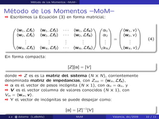 Método de los Momentos –MoM–
Método de los Momentos –MoM–
 Escribimos la Ecuación (3) en forma matricial:
0
B
B
B
@
hw1; Lf1i hw1; Lf2i ´ ´ ´ hw1; LfN i
hw2; Lf1i hw2; Lf2i ´ ´ ´ hw2; LfN i
...
...
...
...
hwN ; Lf1i hwN ; Lf2i ´ ´ ´ hwN ; LfN i
1
C
C
C
A
0
B
B
B
@
¸1
¸2
...
¸N
1
C
C
C
A
=
0
B
B
B
@
hw1; vi
hw2; vi
...
hwN ; vi
1
C
C
C
A
(4)
En forma compacta:
[Z][¸] = [V ]
donde  Z es es la matriz del sistema (N ˆ N), corrientemente
denominada matriz de impedancias, con Zmn = hwm; Lfni,
 ¸ es el vector de pesos incógnita (N ˆ 1), con ¸n = ¸n, y
 V es el vector columna de valores conocidos (N ˆ 1), con
Vm = hwm; vi.
 Y el vector de incógnitas se puede despejar como:
[¸] = [Z]`1
[V ]
a.z. @ ‘abema (LaBeMa) MoM Valencia, dic/2009 10 / 11
 
