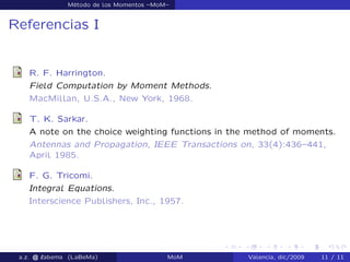 Método de los Momentos –MoM–
Referencias I
R. F. Harrington.
Field Computation by Moment Methods.
MacMillan, U.S.A., New York, 1968.
T. K. Sarkar.
A note on the choice weighting functions in the method of moments.
Antennas and Propagation, IEEE Transactions on, 33(4):436–441,
April 1985.
F. G. Tricomi.
Integral Equations.
Interscience Publishers, Inc., 1957.
a.z. @ ‘abema (LaBeMa) MoM Valencia, dic/2009 11 / 11
 