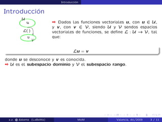 Introducción
Introducción
 Dados las funciones vectoriales u, con u 2 U,
y v, con v 2 V, siendo U y V sendos espacios
vectoriales de funciones, se deﬁne L : U ! V, tal
que:
Lu = v
donde u se desconoce y v es conocida.
 U es el subespacio dominio y V el subespacio rango.
a.z. @ ‘abema (LaBeMa) MoM Valencia, dic/2009 3 / 11
 