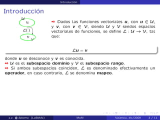 Introducción
Introducción
 Dados las funciones vectoriales u, con u 2 U,
y v, con v 2 V, siendo U y V sendos espacios
vectoriales de funciones, se deﬁne L : U ! V, tal
que:
Lu = v
donde u se desconoce y v es conocida.
 U es el subespacio dominio y V el subespacio rango.
 Si ambos subespacios coinciden, L es denominado efectivamente un
operador, en caso contrario, L se denomina mapeo.
a.z. @ ‘abema (LaBeMa) MoM Valencia, dic/2009 3 / 11
 