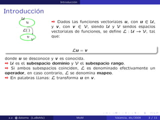 Introducción
Introducción
 Dados las funciones vectoriales u, con u 2 U,
y v, con v 2 V, siendo U y V sendos espacios
vectoriales de funciones, se deﬁne L : U ! V, tal
que:
Lu = v
donde u se desconoce y v es conocida.
 U es el subespacio dominio y V el subespacio rango.
 Si ambos subespacios coinciden, L es denominado efectivamente un
operador, en caso contrario, L se denomina mapeo.
 En palabras llanas: L transforma u en v.
a.z. @ ‘abema (LaBeMa) MoM Valencia, dic/2009 3 / 11
 
