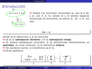 Introducción
Introducción
 Dados las funciones vectoriales u, con u 2 U,
y v, con v 2 V, siendo U y V sendos espacios
vectoriales de funciones, se deﬁne L : U ! V, tal
que:
Lu = v
donde u se desconoce y v es conocida.
 U es el subespacio dominio y V el subespacio rango.
 Si ambos subespacios coinciden, L es denominado efectivamente un
operador, en caso contrario, L se denomina mapeo.
 En palabras llanas: L transforma u en v.
Otros ejemplos:
»
rˆ |!—
`(|! + ﬀ) rˆ
–
| {z }
L
„
E
H
«
| {z }
u
=
„
`Mi
Ji
«
| {z }
v
a.z. @ ‘abema (LaBeMa) MoM Valencia, dic/2009 3 / 11
 
