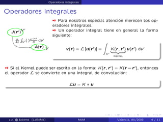 Operadores integrales
Operadores integrales
 Para nosotros especial atención merecen los op-
eradores integrales.
 Un operador integral tiene en general la forma
siguiente:
v(r) = L [u(r0
)] =
Z
V 0
K(r; r0
)
| {z }
Kernel
u(r0
) d 0
 Si el Kernel puede ser escrito en la forma: K(r; r0
) = K(r `r0
), entonces
el operador L se convierte en una integral de convolución:
Lu = K ˜ u
a.z. @ ‘abema (LaBeMa) MoM Valencia, dic/2009 4 / 11
 