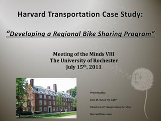 Harvard Transportation Case Study:

“Developing a Regional Bike Sharing Program”

              Meeting of the Minds VIII
             The University of Rochester
                   July 15th, 2011



                             Presented by:

                             John W. Nolan MS, CAPP

                             Directors of Transportation Services

                             Harvard University
 