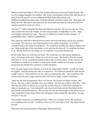 Mom was born November 5, 1923 in New London, Missouri to Lola and Charles Daniels. She
was the youngest daughter of 6 children. She loved to run and play on their farm until she got ill
from Polo at the age of 8. In her childhood she liked to play hide and go seek.
Marbles.Tag.Black man.Horse shoes. Pitch the ball back and forth to each other. Roly-poly, roll
Molly on over. She used to talk about how she was 4 years old when her Dad got his first car
and how you had to crank it to start it.

 On June 5th, 1948 in Hannibal, Mo Mom and Dad were married. She was 25 years old. They
were sealed in the Salt Lake Temple, for time and all eternity on September 24, 1951. They
were happily married for 65 years. They have 5 children for which I am the youngest. 17
grandchildren and 17 GREAT grandchildren.

Mom spent her adult life in Bettendorf Iowa where she lived with Duane and all of us children
were raised. We each have very fond memories of our mother living there. As a child I
remember being in the fields of strawberries. We would Pick strawberries, until my fingers were
red. Mom would take all the strawberries, wash and pick the stems off. It would take her hours
to do. But she did this for her family, so we would have sweet fresh strawberries.

In the winter, there was a hill near our home. We would take our sleds and go sledding for
hours, or just play in the snow. Mom was never too far away. She loved to sit by the window
and watch us. It was a comforting feeling to know, she was always there. In the summers she
would blow a whistle for us to know to come home. It didn’t matter how far away; we could
always hear the whistle blow and knew we better get home.

Mom also had a great sense of humor, or at least she could laugh at herself. As kids we would
be naughty. And she would come after us to punish us. We would run around the table and she
couldn’t catch us. She would run one way, and we would run the other. This would last a few
minutes until she wasn’t angry anymore and would start to laugh at what it looked like.

 Mom was the most giving person I have ever known. We lived by an elderly woman, Mrs.
Mayer. She was a widow and didn’t have any children. The first day in May, is May Day. Each
May day, my mother would ask me to pick this woman a bunch of wild flowers and help me
make a cone shape cup. I was instructed to take them to her home, put the May basket on the
door handle, ring the bell and run. This was just one way my mom taught me the gift of service.
I also made Mom a May basket filled with wild purple violets and did the same thing. I’m sure
she knew it was me.

If my mother would give you anything she had. When you would go see her, she would give
you something when you left. I could have been a toy for your kids or food. She shared all that
she had.

Mom also had a strong testimony of the gospel. (Read testimony)
 