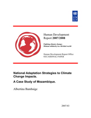 Human Development
                     Report 2007/2008
                     Fighting climate change:
                     Human solidarity in a divided world



                     Human Development Report Office
                     OCCASIONAL PAPER




National Adaptation Strategies to Climate
Change Impacts.
A Case Study of Mozambique.

Albertina Bambaige




                                           2007/43
 