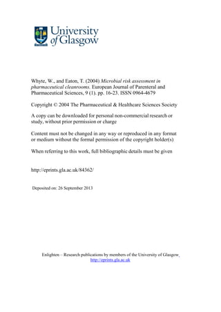 Whyte, W., and Eaton, T. (2004) Microbial risk assessment in
pharmaceutical cleanrooms. European Journal of Parenteral and
Pharmaceutical Sciences, 9 (1). pp. 16-23. ISSN 0964-4679
Copyright © 2004 The Pharmaceutical & Healthcare Sciences Society
A copy can be downloaded for personal non-commercial research or
study, without prior permission or charge
Content must not be changed in any way or reproduced in any format
or medium without the formal permission of the copyright holder(s)
When referring to this work, full bibliographic details must be given
http://eprints.gla.ac.uk/84362/
Deposited on: 26 September 2013
Enlighten – Research publications by members of the University of Glasgow
http://eprints.gla.ac.uk
 