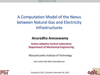 A Computation Model of the Nexus
between Natural Gas and Electricity
Infrastructures
Active-adaptive Control Laboratory
Department of Mechanical Engineering
Massachusetts Institute of Technology
Anuradha Annaswamy
Joint work with Neha Nandakumar
EnergyTech 2015, Cleveland, November 30, 2015
 