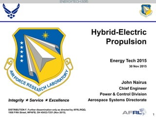 1
Integrity  Service  Excellence
Hybrid-Electric
Propulsion
Energy Tech 2015
30 Nov 2015
John Nairus
Chief Engineer
Power & Control Division
Aerospace Systems Directorate
DISTRIBUTION F. Further dissemination only as directed by AFRL/RQQ,
1950 Fifth Street, WPAFB, OH 45433-7251 (Nov 2015).
 