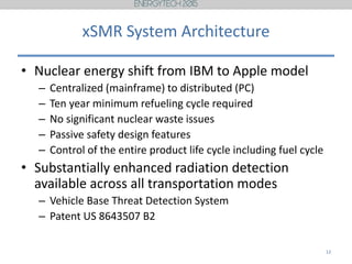 xSMR System Architecture
• Nuclear energy shift from IBM to Apple model
– Centralized (mainframe) to distributed (PC)
– Ten year minimum refueling cycle required
– No significant nuclear waste issues
– Passive safety design features
– Control of the entire product life cycle including fuel cycle
• Substantially enhanced radiation detection
available across all transportation modes
– Vehicle Base Threat Detection System
– Patent US 8643507 B2
12
 