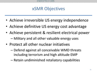 xSMR Objectives
• Achieve irreversible US energy independence
• Achieve definitive US energy cost advantage
• Achieve persistent & resilient electrical power
– Military and all other valuable energy uses
• Protect all other nuclear initiatives
– Defend against all conceivable WMD threats
including terrorism and high altitude EMP
– Retain undiminished retaliatory capabilities
15
 